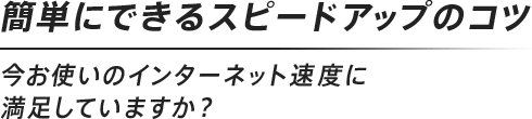 簡単にできるスピードアップのコツ
							今お使いのインターネット速度に満足していますか？