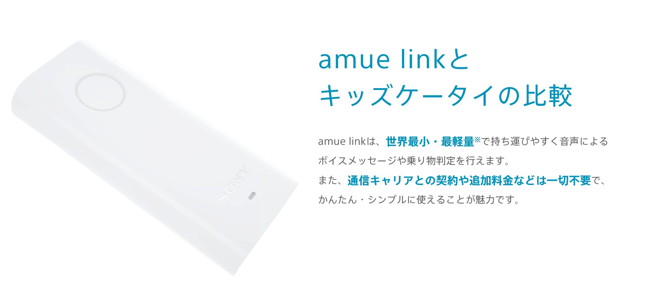 amue linkとキッズケータイの比較 amue linkは、世界最小・最軽量※で持ち運びやすく音声によるボイスメッセージや乗り物判定を行えます。また、通信キャリアとの契約や追加料金などは一切不要で、かんたん・シンプルに使えることが魅力です。