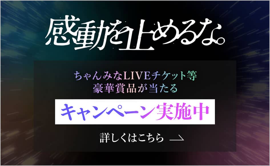 感動を止めるな。ちゃんみなLIVEチケット等豪華賞品が当たるキャンペーン実施中 詳しくはこちら