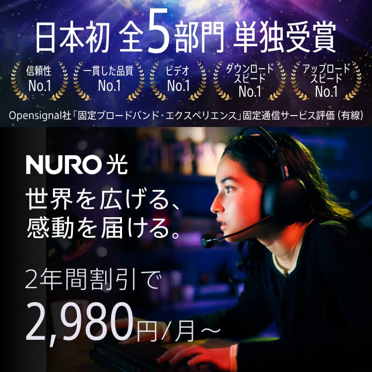 Opensignal社「固定ブロードバンド・エクスペリエンス」固定通信サービス日本初前5部門単独受賞 信頼性No.1 一貫した品質No.1 ビデオNo.1 ダウンロード・スピードNo.1 アップロード・スピードNo.1 世界を広げる、感動を届ける。NURO 光 2年間割引で2,980円/月～