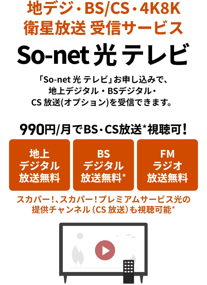 地デジ・BS/CS・4K8K衛星放送受信サービス So-net光 テレビ 「So-net 光 テレビ」お申し込みで、地上デジタル・BSデジタル・CS 放送(オプション)を受信できます。