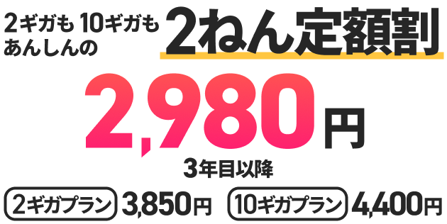 2ギガも10ギガもあんしんの2ねん定額割2,980円 3年目以降 2ギガプラン3,850円 10ギガプラン4,040円