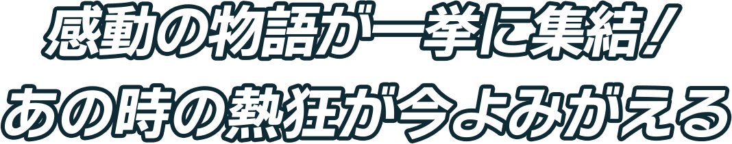 感動の物語が一挙に集結！あの時の熱狂が今よみがえる