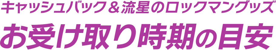 キャッシュバック&流星のロックマングッズ お受け取り時期の目安