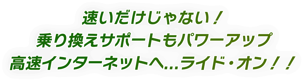 速いだけじゃない！乗り換えもサポートもパワーアップ 高速インターネットへ...ライド・オン！！