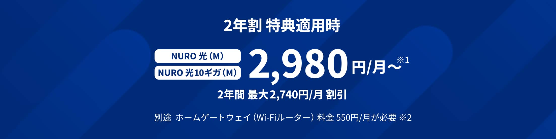2年割 特典適用時 NURO 光(M)プラン NURO 光 10ギガ(M)プラン 2,980円/月〜 2年間 最大2,740円/月 割引 別途ホームゲートウェイ(Wi-Fiルーター)料金 550円/月が必要