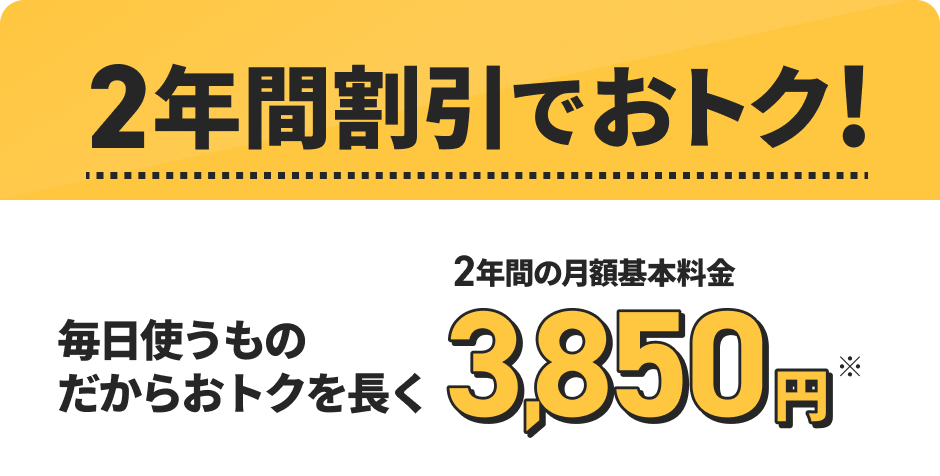 2年間割引でおトク！ 毎日使うものだからおトクを長く 2年間の月額基本料金 3,850円