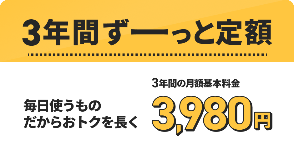 3年間ずーっと定額 毎日使うものだからおトクを長く 3年間の月額基本料金 3,980円