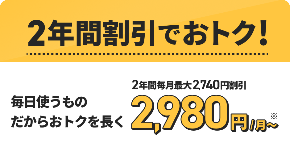 2年間割引でおトク！毎日使うものだからおトクを長く 2年間毎月最大2,740円割引！2,980円／月～