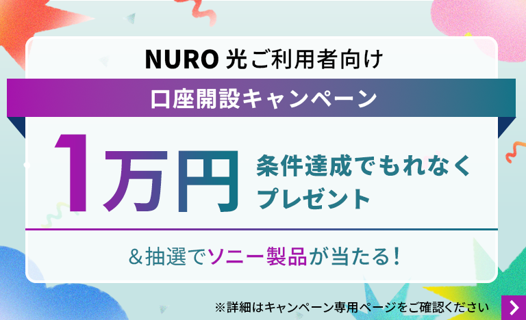 NURO 光ご利用者向け口座開設キャンペーン 条件達成でもれなく1万円プレゼント＆抽選でソニー製品が当たる！ 詳細はキャンペーン専用ページをご確認ください。 リンクを開く