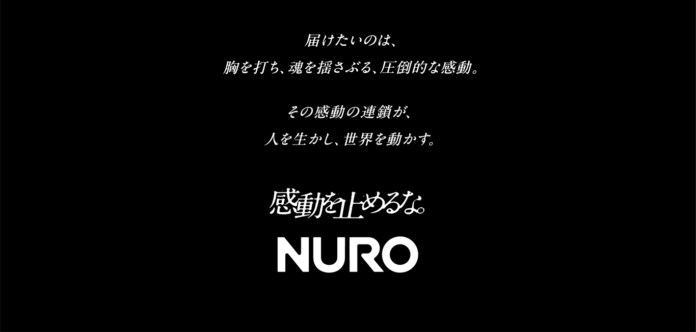 届けたいのは、胸を打ち、魂を揺さぶる、圧倒的な感動。　その感動の連鎖が、人を生かし、世界を動かす。　感動を止めるな。NURO