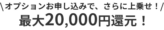 オプションお申し込みで、さらに上乗せ！最大20,000円還元！