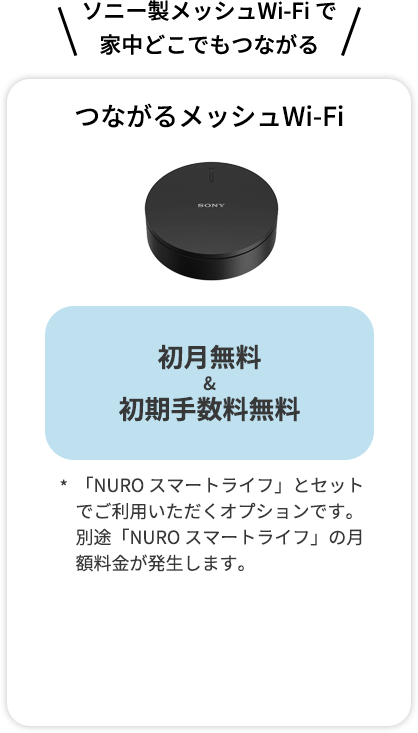 ソニー製メッシュWi-Fi で 家中どこでもつながる つながるメッシュWi-Fi 月額料金 最大6か月無料！ (7か月目以降330円) 「NURO スマートライフ」とセットでご利用いただくオプションです。別途「NURO スマートライフ」の月額料金が発生します。 