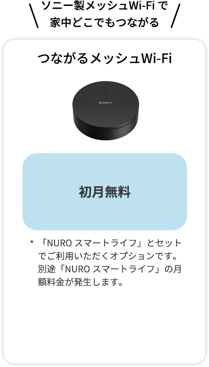 ソニー製メッシュWi-Fi で 家中どこでもつながる つながるメッシュWi-Fi 月額料金 最大6か月無料！ (7か月目以降330円) 「NURO スマートライフ」とセットでご利用いただくオプションです。別途「NURO スマートライフ」の月額料金が発生します。 