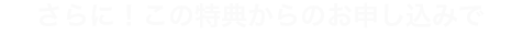 さらにこの特典からのお申し込みで