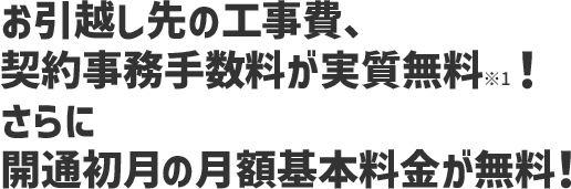 お引越し先の工事費、契約事務手数料が実質無料※1！ さらに開通初月の 月額基本料金が無料！
