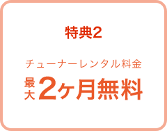 特典2 チューナーレンタル料金 最大2ヶ月無料