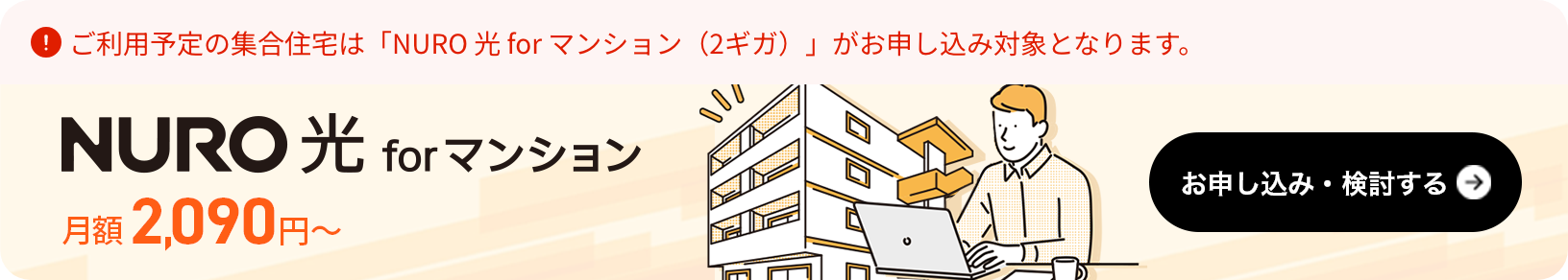 ご利用予定の集合住宅は「NURO 光 for マンション（2ギガ）」がお申し込み対象となります。月額は2.090円～。お申し込み・検討する