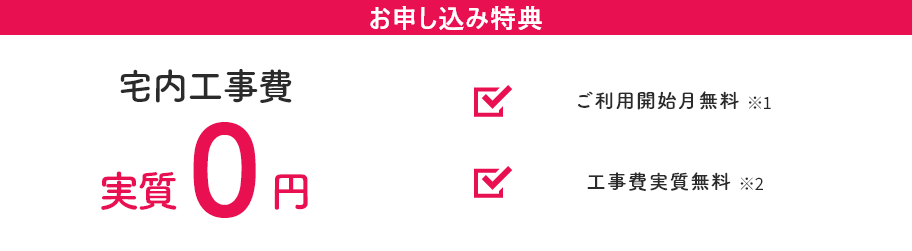 お申し込み特典 宅内工事費が実質0円！ ご利用開始月無料※2 工事費実質無料※3