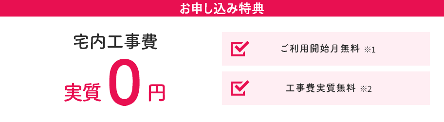お申し込み特典 宅内工事費が実質0円！ ご利用開始月無料※2 工事費実質無料※3