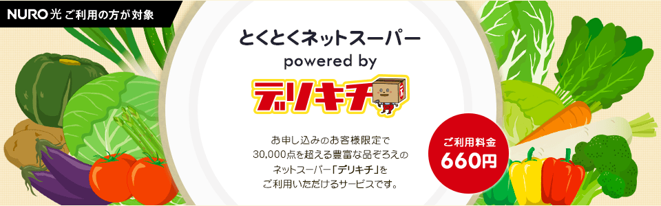 NURO光をご利用の方が対象 とくとくネットスーパー powered by デリキチ お申し込みのお客さま限定で30,000点を超える豊富な品ぞろえのネットスーパー「デリキチ」をご利用いただけるサービスです。ご利用料金660円