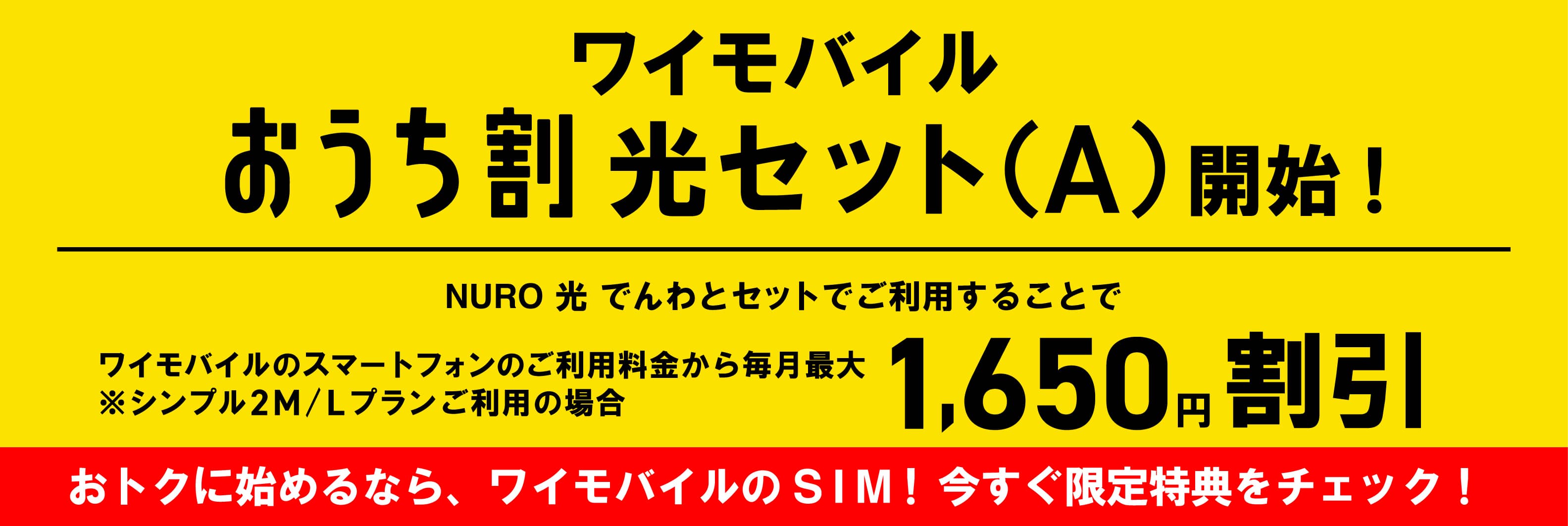 ワイモバイルおうち割光セット（A）開始！NURO光でんわとセットでご利用することでワイモバイルのスマートフォンのご利用料金から毎月最大1,650円割引 シンプル2MまたはLプランご利用の場合 おトクに始めるなら、ワイモバイルのSIM！今すぐ限定特典をチェック！