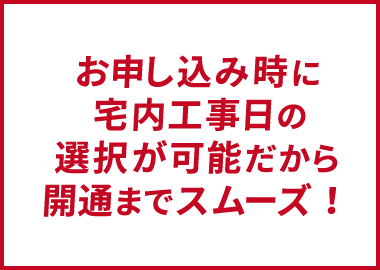 お申し込み時に宅内工事日の選択が可能だから開通までスムーズ!