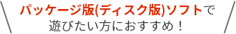 パッケージ版(ディスク版)ソフトで遊びたい方におすすめ！