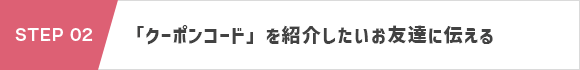 STEP 02：「クーポンコード」と「お友達紹介クーポン申込専用URL」を紹介したいお友達に伝える