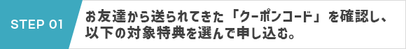 STEP 01：お友達から送られてきた「お友達紹介クーポン申込専用URL」から、お申し込み特典を選んで申し込む。