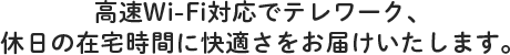 高速Wi-Fi対応でテレワーク、 休日の在宅時間に快適さをお届けいたします。