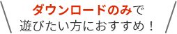 ダウンロードのみで遊びたい方におすすめ！