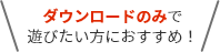 ダウンロードのみで遊びたい方におすすめ！