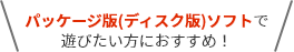 パッケージ版(ディスク版)ソフトで遊びたい方におすすめ！