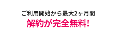 ご利用開始から 最大2ヶ月間 解約が完全無料!