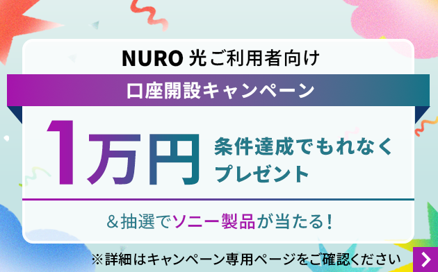 NURO 光ご利用者向け口座開設キャンペーン 条件達成でもれなく1万円プレゼント＆抽選でソニー製品が当たる！ 詳細はキャンペーン専用ページをご確認ください。 リンクを開く