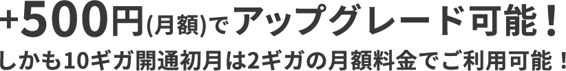 +500円(月額)でアップグレード可能！ しかも10ギガ開通初月は2ギガの月額料金でご利用可能！