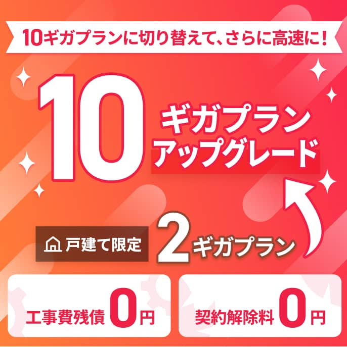 10ギガプランに切り替えて、さらに高速に！戸建て限定2ギガプラン→10ギガプランアップグレード | 工事費残債0円 契約解除料0円 