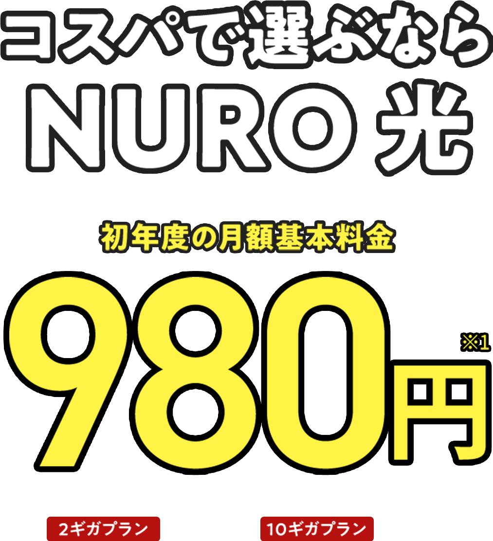 コスパで選ぶなら NURO 光 初年度の月額基本料金 980円 ※1 2年目以降 2ギガプラン 5,200円 10ギガプラン 5,700円
