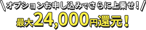 オプションお申し込みでさらに上乗せ！最大24,000円還元！