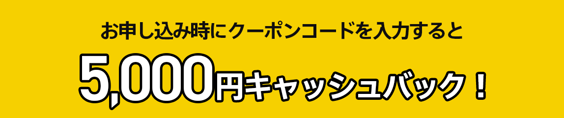 お申し込み時にクーポンコードを入力すると5,000円キャッシュバック！