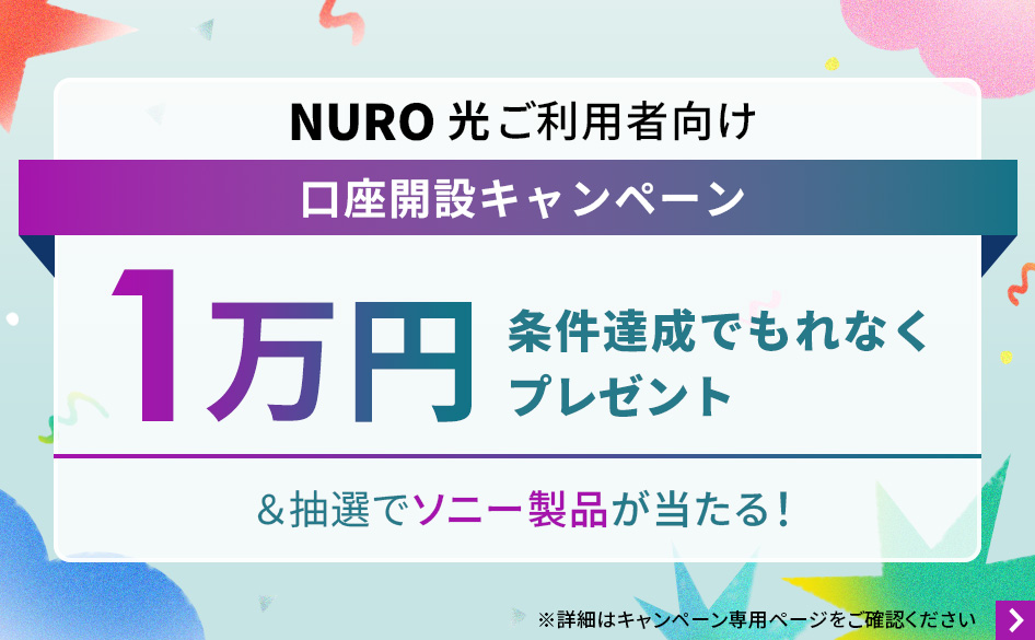 NURO 光ご利用者向け口座開設キャンペーン 条件達成でもれなく1万円プレゼント＆抽選でソニー製品が当たる！ 詳細はキャンペーン専用ページをご確認ください。 リンクを開く