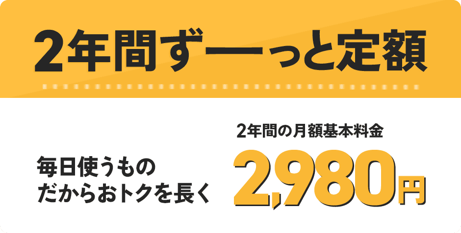 2年間ずーっと定額 毎日使うものだからおトクを長く 2年間の月額基本料金 2,980円