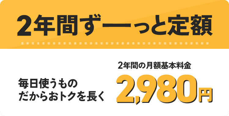 2年間ずーっと定額 毎日使うものだからおトクを長く 2年間の月額基本料金 2,980円