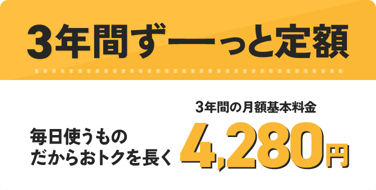 3年間ずーっと定額 毎日使うものだからおトクを長く 3年間の月額基本料金 4,280円