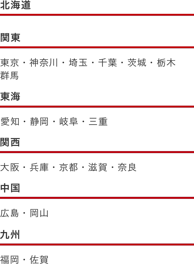 北海道エリア 関東エリア 東京、神奈川、埼玉、千葉、茨城、栃木、群馬 東海エリア 愛知、静岡、岐阜、三重 関西エリア 大阪、兵庫、京都、滋賀、奈良 中国エリア 広島、岡山 九州エリア 福岡、佐賀