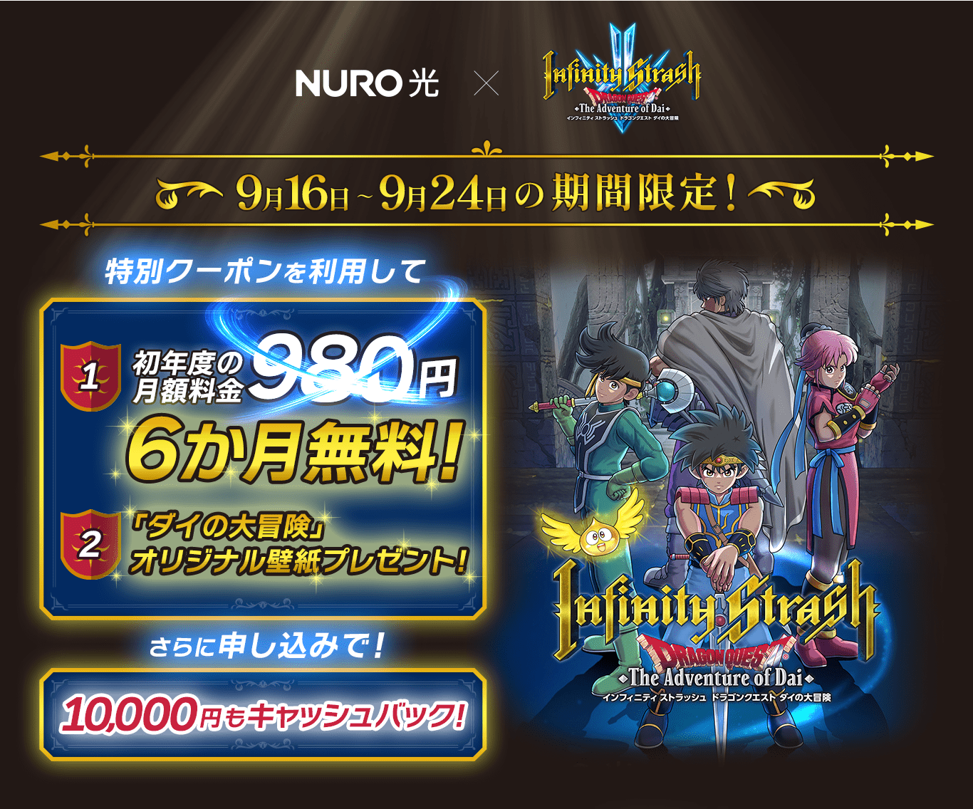 インフィニティ ストラッシュ ドラゴンクエスト ダイの大冒険 発売記念! 9月16日～9月24日の期間限定! 特別クーポンを利用して 1 初年度の 月額料金980円 6か月無料! 「ダイの大冒険」 オリジナル壁紙プレゼント! さらに申し込みで! 10,000円もキャッシュバック! 