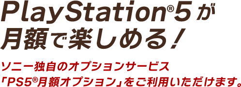 PlayStation 5 が 月額で楽しめる！ソニー独自のオプションサービス 「PS5TM月額オプション」をご利用いただけます。