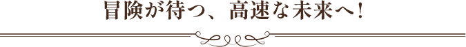 冒険が待つ、高速な未来へ!