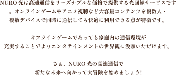 NURO 光は高速通信をリーズナブルな価格で提供する光回線サービスです。オンラインゲームやアニメ視聴など大容量コンテンツを複数人・複数デバイスで同時に通信しても快適に利用できる点が特徴です。オフラインゲームであっても家庭内の通信環境が充実することでよりエンタテインメントの世界観に没頭いただけますさぁ、NURO 光の高速通信で新たな未来へ向かって大冒険を始めましょう!